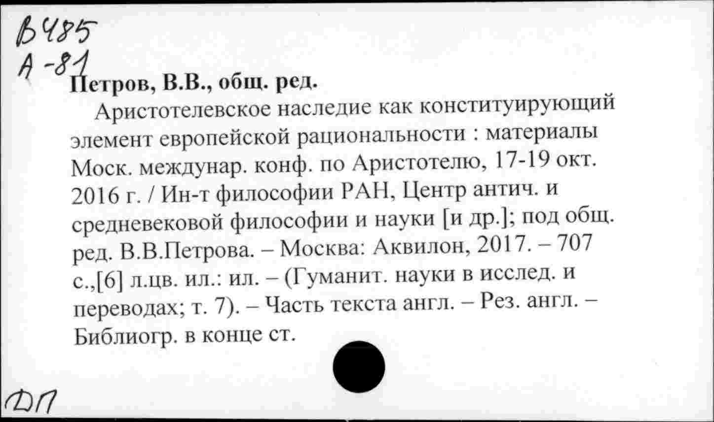 ﻿ЬЧК
^Г^етров, В.В., общ. ред.
Аристотелевское наследие как конституирующий элемент европейской рациональности : материалы Моск, междунар. конф, по Аристотелю, 17-19 окт. 2016 г. / Ин-т философии РАН, Центр антич. и средневековой философии и науки [и др.]; под общ. ред. В.В.Петрова. - Москва: Аквилон, 2017. - 707 с.,[6] л.цв. ил.: ил. - (Гуманит. науки в исслед. и переводах; т. 7). - Часть текста англ. - Рез. англ. -Библиогр. в конце ст.
<Ы1